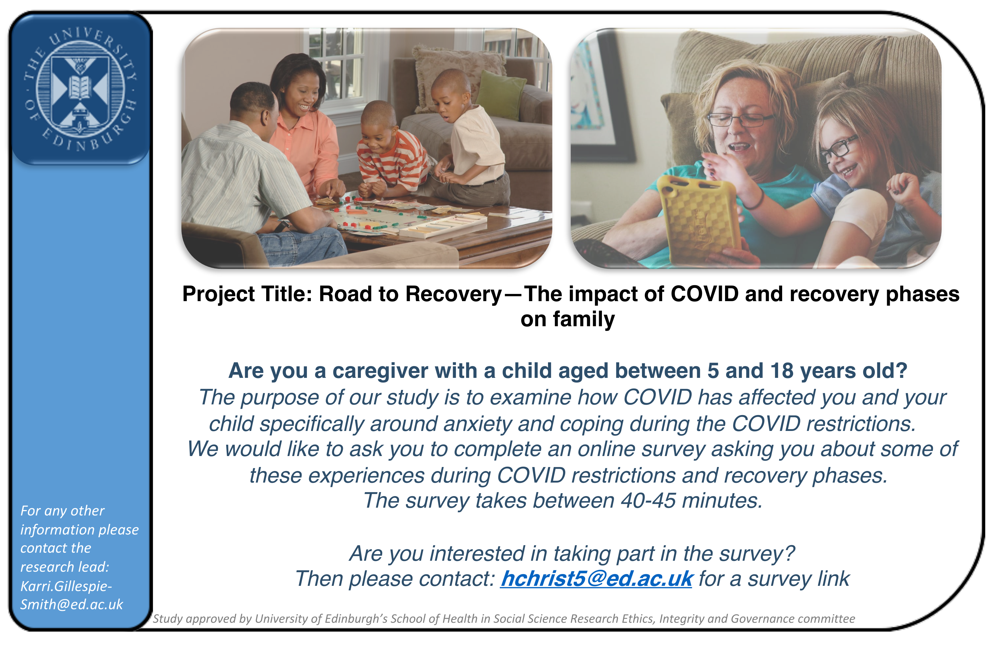 Project Title: Road to Recovery—The impact of COVID and recovery phases on family Are you a caregiver with a child aged between 5 and 18 years old? The purpose of our study is to examine how COVID has affected you and your child specifically around anxiety and coping during the COVID restrictions. We would like to ask you to complete an online survey asking you about some of these experiences during COVID restrictions and recovery phases. The survey takes between 40-45 minutes. Are you interested in taking part in the survey? Then please contact: hchrist5@ed.ac.uk for a survey link